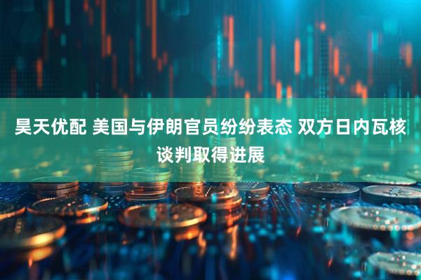 昊天优配 美国与伊朗官员纷纷表态 双方日内瓦核谈判取得进展