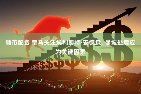 顺市配资 皇马关注埃利奥特·安德森, 曼城处境成为关键因素