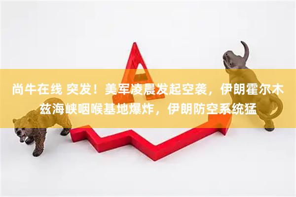 尚牛在线 突发！美军凌晨发起空袭，伊朗霍尔木兹海峡咽喉基地爆炸，伊朗防空系统猛