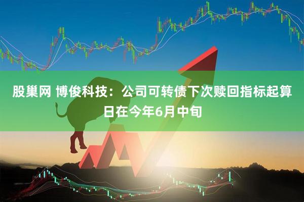 股巢网 博俊科技：公司可转债下次赎回指标起算日在今年6月中旬