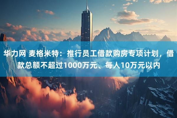 华力网 麦格米特：推行员工借款购房专项计划，借款总额不超过1000万元、每人10万元以内