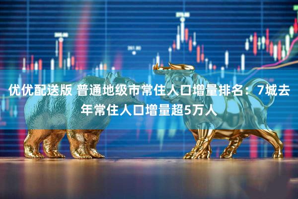 优优配送版 普通地级市常住人口增量排名：7城去年常住人口增量超5万人