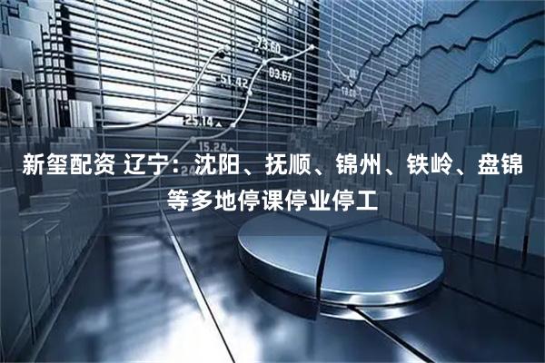 新玺配资 辽宁：沈阳、抚顺、锦州、铁岭、盘锦等多地停课停业停工