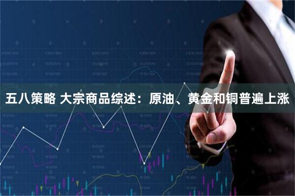 五八策略 大宗商品综述：原油、黄金和铜普遍上涨
