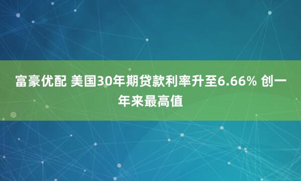 富豪优配 美国30年期贷款利率升至6.66% 创一年来最高值