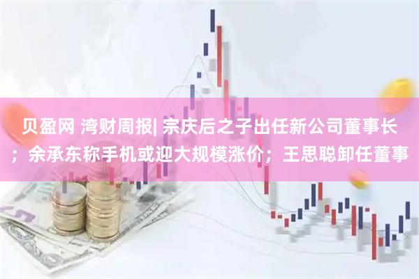 贝盈网 湾财周报| 宗庆后之子出任新公司董事长；余承东称手机或迎大规模涨价；王思聪卸任董事