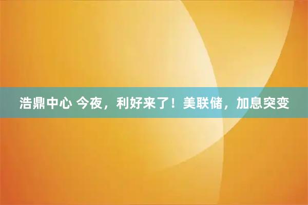 浩鼎中心 今夜，利好来了！美联储，加息突变